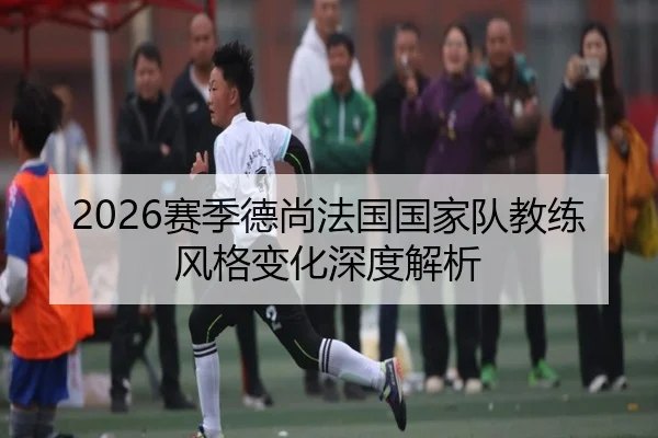 2026赛季德尚法国国家队教练风格变化深度解析